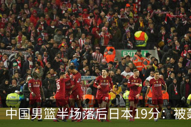 中国男篮半场落后日本19分：被轰11-0 全队无人得分上双