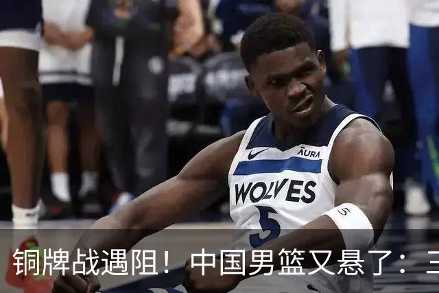 铜牌战遇阻！中国男篮又悬了：三项数据齐拉胯，郭士强变阵失败！